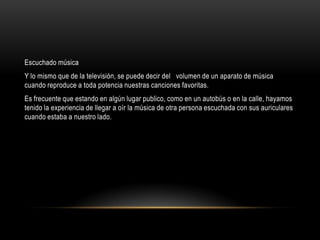 Escuchado música
Y lo mismo que de la televisión, se puede decir del volumen de un aparato de música
cuando reproduce a toda potencia nuestras canciones favoritas.
Es frecuente que estando en algún lugar publico, como en un autobús o en la calle, hayamos
tenido la experiencia de llegar a oír la música de otra persona escuchada con sus auriculares
cuando estaba a nuestro lado.
 