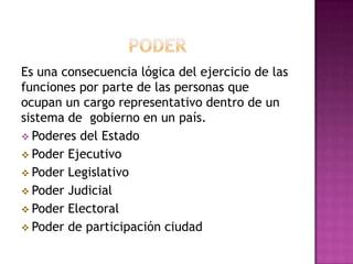 Es una consecuencia lógica del ejercicio de las
funciones por parte de las personas que
ocupan un cargo representativo dentro de un
sistema de gobierno en un país.
 Poderes del Estado
 Poder Ejecutivo
 Poder Legislativo
 Poder Judicial
 Poder Electoral
 Poder de participación ciudad
 