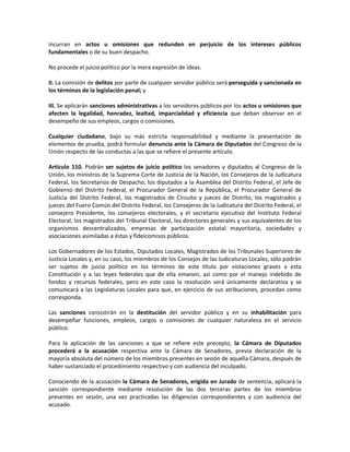 incurran en actos u omisiones que redunden en perjuicio de los intereses públicos
fundamentales o de su buen despacho.
No procede el juicio político por la mera expresión de ideas.
II. La comisión de delitos por parte de cualquier servidor público será perseguida y sancionada en
los términos de la legislación penal; y
III. Se aplicarán sanciones administrativas a los servidores públicos por los actos u omisiones que
afecten la legalidad, honradez, lealtad, imparcialidad y eficiencia que deban observar en el
desempeño de sus empleos, cargos o comisiones.
Cualquier ciudadano, bajo su más estricta responsabilidad y mediante la presentación de
elementos de prueba, podrá formular denuncia ante la Cámara de Diputados del Congreso de la
Unión respecto de las conductas a las que se refiere el presente artículo.
Artículo 110. Podrán ser sujetos de juicio político los senadores y diputados al Congreso de la
Unión, los ministros de la Suprema Corte de Justicia de la Nación, los Consejeros de la Judicatura
Federal, los Secretarios de Despacho, los diputados a la Asamblea del Distrito Federal, el Jefe de
Gobierno del Distrito Federal, el Procurador General de la República, el Procurador General de
Justicia del Distrito Federal, los magistrados de Circuito y jueces de Distrito, los magistrados y
jueces del Fuero Común del Distrito Federal, los Consejeros de la Judicatura del Distrito Federal, el
consejero Presidente, los consejeros electorales, y el secretario ejecutivo del Instituto Federal
Electoral, los magistrados del Tribunal Electoral, los directores generales y sus equivalentes de los
organismos descentralizados, empresas de participación estatal mayoritaria, sociedades y
asociaciones asimiladas a éstas y fideicomisos públicos.
Los Gobernadores de los Estados, Diputados Locales, Magistrados de los Tribunales Superiores de
Justicia Locales y, en su caso, los miembros de los Consejos de las Judicaturas Locales, sólo podrán
ser sujetos de juicio político en los términos de este título por violaciones graves a esta
Constitución y a las leyes federales que de ella emanen, así como por el manejo indebido de
fondos y recursos federales, pero en este caso la resolución será únicamente declarativa y se
comunicará a las Legislaturas Locales para que, en ejercicio de sus atribuciones, procedan como
corresponda.
Las sanciones consistirán en la destitución del servidor público y en su inhabilitación para
desempeñar funciones, empleos, cargos o comisiones de cualquier naturaleza en el servicio
público.
Para la aplicación de las sanciones a que se refiere este precepto, la Cámara de Diputados
procederá a la acusación respectiva ante la Cámara de Senadores, previa declaración de la
mayoría absoluta del número de los miembros presentes en sesión de aquella Cámara, después de
haber sustanciado el procedimiento respectivo y con audiencia del inculpado.
Conociendo de la acusación la Cámara de Senadores, erigida en Jurado de sentencia, aplicará la
sanción correspondiente mediante resolución de las dos terceras partes de los miembros
presentes en sesión, una vez practicadas las diligencias correspondientes y con audiencia del
acusado.

 