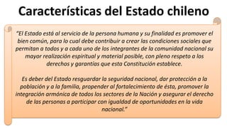 Características del Estado chileno
“El Estado está al servicio de la persona humana y su finalidad es promover el
bien común, para lo cual debe contribuir a crear las condiciones sociales que
permitan a todos y a cada uno de los integrantes de la comunidad nacional su
mayor realización espiritual y material posible, con pleno respeto a los
derechos y garantías que esta Constitución establece.
Es deber del Estado resguardar la seguridad nacional, dar protección a la
población y a la familia, propender al fortalecimiento de ésta, promover la
integración armónica de todos los sectores de la Nación y asegurar el derecho
de las personas a participar con igualdad de oportunidades en la vida
nacional.”
 