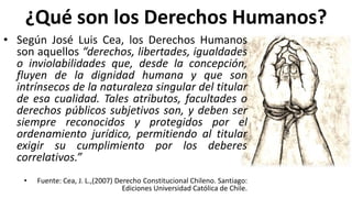 ¿Qué son los Derechos Humanos?
• Según José Luis Cea, los Derechos Humanos
son aquellos “derechos, libertades, igualdades
o inviolabilidades que, desde la concepción,
fluyen de la dignidad humana y que son
intrínsecos de la naturaleza singular del titular
de esa cualidad. Tales atributos, facultades o
derechos públicos subjetivos son, y deben ser
siempre reconocidos y protegidos por el
ordenamiento jurídico, permitiendo al titular
exigir su cumplimiento por los deberes
correlativos.”
• Fuente: Cea, J. L.,(2007) Derecho Constitucional Chileno. Santiago:
Ediciones Universidad Católica de Chile.
 