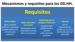 Mecanismos y requisitos para los DD.HH.
Requisitos
Solemnidad
(que cumplan
todos los requisitos
establecidos en la
Constitución
política)
Sobre derechos
esenciales
(emanados de la
naturaleza misma
del ser humano)
Ratificado por el
Congreso Nacional
(incorporado
válidamente a
nuestro
ordenamiento
jurídico)
Vigente
(en el
ordenamiento
jurídico y no como
declarado pero sin
aplicado)
 