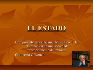 EL ESTADOEL ESTADO
Componente específicamente político de laComponente específicamente político de la
dominación en una sociedaddominación en una sociedad
territorialmente delimitada.territorialmente delimitada.
Guillermo O´Donell.Guillermo O´Donell.
 