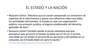 EL ESTADO Y LA NACIÓN
• Recasens Siches "Mientras que la nación comprende un sinnúmero de
aspectos de la vida humana y ejerce una influencia sobre casi todas
las actividades del hombre, el Estado es solo una organización
pública, una armazón jurídica, el órgano establecedor del derecho,
aplicador de éste.“
• Recasens Siches"También desde el punto valorativo hay que
proclamar que así como el Estado no debe ser un fin en sí mismo,
sino debe ser un medio al servicio de las personas y del pueblo en su
conjunto, así el Estado debe ser para la nación."
• http://es.slideshare.net/alexmcastano/tipos-de-estado-absolutista-de-derecho-y-social-de-derecho(1-09-2015
 
