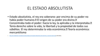 EL ESTADO ABSOLUTISTA
• Estado absolutista, el rey era soberano: por encima de su poder no
había poder humano. El origen de su poder era divino.
Concentraba todo el poder: hacía la ley, la aplicaba y la interpretaba.
Tenía derecho sobre la vida, la libertad y la propiedad de todos sus
súbditos. El rey determinaba la vida económica. Teoría económica:
mercantilismo
• http://es.slideshare.net/alexmcastano/tipos-de-estado-absolutista-de-derecho-y-social-de-derecho(1-09-2015)
 