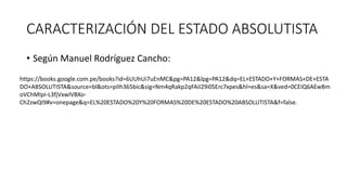 CARACTERIZACIÓN DEL ESTADO ABSOLUTISTA
• Según Manuel Rodríguez Cancho:
https://books.google.com.pe/books?id=6UUhUi7uEnMC&pg=PA12&lpg=PA12&dq=EL+ESTADO+Y+FORMAS+DE+ESTA
DO+ABSOLUTISTA&source=bl&ots=pIIh365bic&sig=Nm4qRakp2qFAiI29i0SErc7xpes&hl=es&sa=X&ved=0CEIQ6AEwBm
oVChMIpI-L3fjVxwIVBXo-
Ch2zwQI9#v=onepage&q=EL%20ESTADO%20Y%20FORMAS%20DE%20ESTADO%20ABSOLUTISTA&f=false.
 
