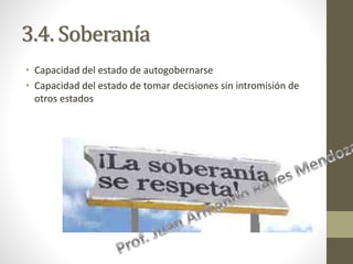 3.4. Soberanía
• Capacidad del estado de autogobernarse
• Capacidad del estado de tomar decisiones sin intromisión de
otros estados
 
