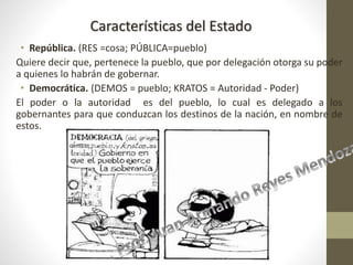 • República. (RES =cosa; PÚBLICA=pueblo)
Quiere decir que, pertenece la pueblo, que por delegación otorga su poder
a quienes lo habrán de gobernar.
• Democrática. (DEMOS = pueblo; KRATOS = Autoridad - Poder)
El poder o la autoridad es del pueblo, lo cual es delegado a los
gobernantes para que conduzcan los destinos de la nación, en nombre de
estos.
Características del Estado
 