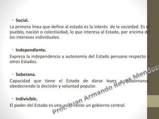 • Social.
La primera línea que define al estado es la interés de la sociedad. Es el
pueblo, nación o colectividad, lo que interesa al Estado, por encima de
los intereses individuales.
• Independiente.
Expresa la independencia y autonomía del Estado peruano respecto a
otros Estados.
• Soberana.
Capacidad que tiene el Estado de darse leyes y gobernarse,
obedeciendo la decisión y voluntad popular.
• Indivisible.
El poder del Estado es uno, sólo existe un gobierno central.
 