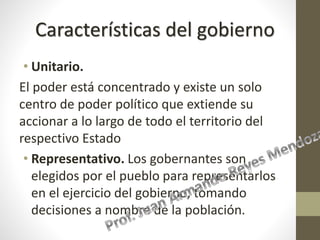 • Unitario.
El poder está concentrado y existe un solo
centro de poder político que extiende su
accionar a lo largo de todo el territorio del
respectivo Estado
• Representativo. Los gobernantes son
elegidos por el pueblo para representarlos
en el ejercicio del gobierno, tomando
decisiones a nombre de la población.
Características del gobierno
 