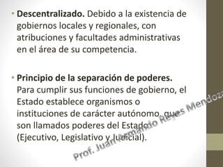 • Descentralizado. Debido a la existencia de
gobiernos locales y regionales, con
atribuciones y facultades administrativas
en el área de su competencia.
• Principio de la separación de poderes.
Para cumplir sus funciones de gobierno, el
Estado establece organismos o
instituciones de carácter autónomo, que
son llamados poderes del Estado
(Ejecutivo, Legislativo y Judicial).
 
