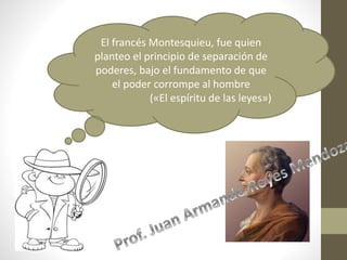 El francés Montesquieu, fue quien
planteo el principio de separación de
poderes, bajo el fundamento de que
el poder corrompe al hombre
(«El espíritu de las leyes»)
 