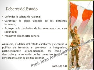 Deberesdel Estado
• Defender la soberanía nacional;
• Garantizar la plena vigencia de los derechos
humanos;
• Proteger a la población de las amenazas contra su
seguridad;
• Promover el bienestar general
Asimismo, es deber del Estado establecer y ejecutar la
política de fronteras y promover la integración,
particularmente latinoamericana, así como el
desarrollo y la cohesión de las zonas fronterizas, en
concordancia con la política exterior.
(Artículo 44)
 