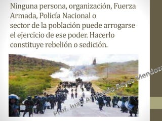 Ninguna persona, organización, Fuerza
Armada, Policía Nacional o
sector de la población puede arrogarse
el ejercicio de ese poder. Hacerlo
constituye rebelión o sedición.
 