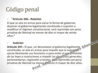 Código penal
• "Artículo 346.- Rebelión
El que se alza en armas para variar la forma de gobierno,
deponer al gobierno legalmente constituido o suprimir o
modificar el régimen constitucional, será reprimido con pena
privativa de libertad no menor de diez ni mayor de veinte
años.”
• Sedición
Artículo 347.- El que, sin desconocer al gobierno legalmente
constituído, se alza en armas para impedir que la autoridad
ejerza libremente sus funciones o para evitar el cumplimiento
de las leyes o resoluciones o impedir las elecciones generales,
parlamentarias, regionales o locales, será reprimido con pena
privativa de libertad no menor de cinco ni mayor de diez años.
 