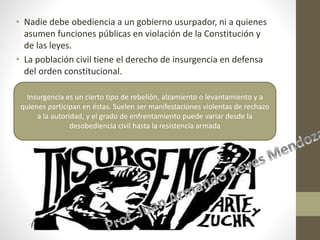 • Nadie debe obediencia a un gobierno usurpador, ni a quienes
asumen funciones públicas en violación de la Constitución y
de las leyes.
• La población civil tiene el derecho de insurgencia en defensa
del orden constitucional.
Insurgencia es un cierto tipo de rebelión, alzamiento o levantamiento y a
quienes participan en éstas. Suelen ser manifestaciones violentas de rechazo
a la autoridad, y el grado de enfrentamiento puede variar desde la
desobediencia civil hasta la resistencia armada
 