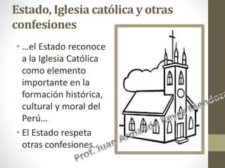 Estado, Iglesia católica y otras
confesiones
• …el Estado reconoce
a la Iglesia Católica
como elemento
importante en la
formación histórica,
cultural y moral del
Perú…
• El Estado respeta
otras confesiones…
 