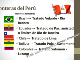 onteras del Perú
Fronteras terrestres
Brasil→ Tratado Velarde - Rio
Branco
Ecuador→ Tratado de Paz, amistad
o limites de Rio de Janeiro
Chile→ Tratado de Lima
Bolivia→ Tratado Polo - Bustamante
Colombia→ Tratado Salomón -
Lozano
 
