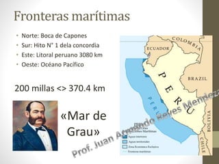 Fronteras marítimas
• Norte: Boca de Capones
• Sur: Hito N° 1 dela concordia
• Este: Litoral peruano 3080 km
• Oeste: Océano Pacífico
200 millas <> 370.4 km
«Mar de
Grau»
 