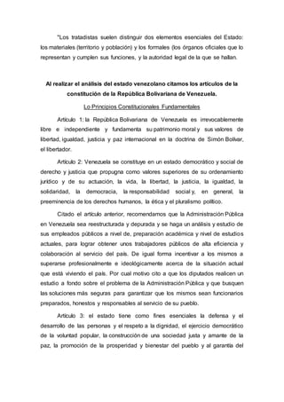 "Los tratadistas suelen distinguir dos elementos esenciales del Estado:
los materiales (territorio y población) y los formales (los órganos oficiales que lo
representan y cumplen sus funciones, y la autoridad legal de la que se hallan.
Al realizar el análisis del estado venezolano citamos los artículos de la
constitución de la República Bolivariana de Venezuela.
Lo Principios Constitucionales Fundamentales
Artículo 1: la República Bolivariana de Venezuela es irrevocablemente
libre e independiente y fundamenta su patrimonio moral y sus valores de
libertad, igualdad, justicia y paz internacional en la doctrina de Simón Bolívar,
el libertador.
Artículo 2: Venezuela se constituye en un estado democrático y social de
derecho y justicia que propugna como valores superiores de su ordenamiento
jurídico y de su actuación, la vida, la libertad, la justicia, la igualdad, la
solidaridad, la democracia, la responsabilidad social y, en general, la
preeminencia de los derechos humanos, la ética y el pluralismo político.
Citado el artículo anterior, recomendamos que la Administración Pública
en Venezuela sea reestructurada y depurada y se haga un análisis y estudio de
sus empleados públicos a nivel de, preparación académica y nivel de estudios
actuales, para lograr obtener unos trabajadores públicos de alta eficiencia y
colaboración al servicio del país. De igual forma incentivar a los mismos a
superarse profesionalmente e ideológicamente acerca de la situación actual
que está viviendo el país. Por cual motivo cito a que los diputados realicen un
estudio a fondo sobre el problema de la Administración Pública y que busquen
las soluciones más seguras para garantizar que los mismos sean funcionarios
preparados, honestos y responsables al servicio de su pueblo.
Artículo 3: el estado tiene como fines esenciales la defensa y el
desarrollo de las personas y el respeto a la dignidad, el ejercicio democrático
de la voluntad popular, la construcción de una sociedad justa y amante de la
paz, la promoción de la prosperidad y bienestar del pueblo y al garantía del
 