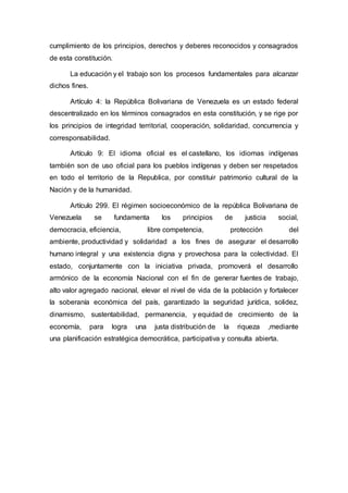 cumplimiento de los principios, derechos y deberes reconocidos y consagrados
de esta constitución.
La educación y el trabajo son los procesos fundamentales para alcanzar
dichos fines.
Artículo 4: la República Bolivariana de Venezuela es un estado federal
descentralizado en los términos consagrados en esta constitución, y se rige por
los principios de integridad territorial, cooperación, solidaridad, concurrencia y
corresponsabilidad.
Artículo 9: El idioma oficial es el castellano, los idiomas indígenas
también son de uso oficial para los pueblos indígenas y deben ser respetados
en todo el territorio de la Republica, por constituir patrimonio cultural de la
Nación y de la humanidad.
Artículo 299. El régimen socioeconómico de la república Bolivariana de
Venezuela se fundamenta los principios de justicia social,
democracia, eficiencia, libre competencia, protección del
ambiente, productividad y solidaridad a los fines de asegurar el desarrollo
humano integral y una existencia digna y provechosa para la colectividad. El
estado, conjuntamente con la iniciativa privada, promoverá el desarrollo
armónico de la economía Nacional con el fin de generar fuentes de trabajo,
alto valor agregado nacional, elevar el nivel de vida de la población y fortalecer
la soberanía económica del país, garantizado la seguridad jurídica, solidez,
dinamismo, sustentabilidad, permanencia, y equidad de crecimiento de la
economía, para logra una justa distribución de la riqueza ,mediante
una planificación estratégica democrática, participativa y consulta abierta.
 