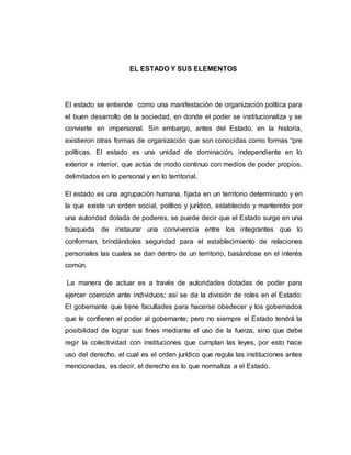 EL ESTADO Y SUS ELEMENTOS
El estado se entiende como una manifestación de organización política para
el buen desarrollo de la sociedad, en donde el poder se institucionaliza y se
convierte en impersonal. Sin embargo, antes del Estado, en la historia,
existieron otras formas de organización que son conocidas como formas “pre
políticas. El estado es una unidad de dominación, independiente en lo
exterior e interior, que actúa de modo continuo con medios de poder propios,
delimitados en lo personal y en lo territorial.
El estado es una agrupación humana, fijada en un territorio determinado y en
la que existe un orden social, político y jurídico, establecido y mantenido por
una autoridad dotada de poderes, se puede decir que el Estado surge en una
búsqueda de instaurar una convivencia entre los integrantes que lo
conforman, brindándoles seguridad para el establecimiento de relaciones
personales las cuales se dan dentro de un territorio, basándose en el interés
común.
La manera de actuar es a través de autoridades dotadas de poder para
ejercer coerción ante individuos; así se da la división de roles en el Estado:
El gobernante que tiene facultades para hacerse obedecer y los gobernados
que le confieren el poder al gobernante; pero no siempre el Estado tendrá la
posibilidad de lograr sus fines mediante el uso de la fuerza, sino que debe
regir la colectividad con instituciones que cumplan las leyes, por esto hace
uso del derecho, el cual es el orden jurídico que regula las instituciones antes
mencionadas, es decir, el derecho es lo que normaliza a el Estado.
 