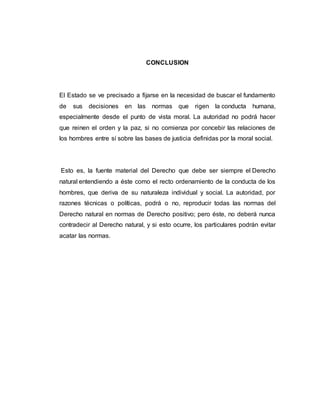 CONCLUSION
El Estado se ve precisado a fijarse en la necesidad de buscar el fundamento
de sus decisiones en las normas que rigen la conducta humana,
especialmente desde el punto de vista moral. La autoridad no podrá hacer
que reinen el orden y la paz, si no comienza por concebir las relaciones de
los hombres entre sí sobre las bases de justicia definidas por la moral social.
Esto es, la fuente material del Derecho que debe ser siempre el Derecho
natural entendiendo a éste como el recto ordenamiento de la conducta de los
hombres, que deriva de su naturaleza individual y social. La autoridad, por
razones técnicas o políticas, podrá o no, reproducir todas las normas del
Derecho natural en normas de Derecho positivo; pero éste, no deberá nunca
contradecir al Derecho natural, y si esto ocurre, los particulares podrán evitar
acatar las normas.
 