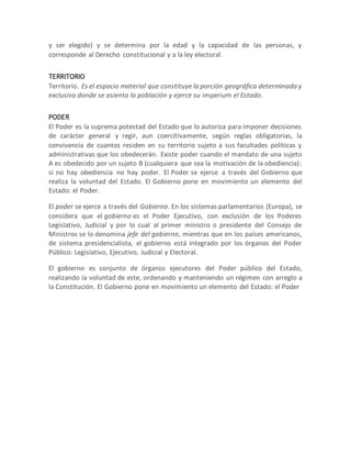 y ser elegido) y se determina por la edad y la capacidad de las personas, y
corresponde al Derecho constitucional y a la ley electoral.
TERRITORIO
Territorio. Es el espacio material que constituye la porción geográfica determinada y
exclusiva donde se asienta la población y ejerce su imperium el Estado.
PODER
El Poder es la suprema potestad del Estado que lo autoriza para imponer decisiones
de carácter general y regir, aun coercitivamente, según reglas obligatorias, la
convivencia de cuantos residen en su territorio sujeto a sus facultades políticas y
administrativas que los obedecerán. Existe poder cuando el mandato de una sujeto
A es obedecido por un sujeto B (cualquiera que sea la motivación de la obediencia):
si no hay obediencia no hay poder. El Poder se ejerce a través del Gobierno que
realiza la voluntad del Estado. El Gobierno pone en movimiento un elemento del
Estado: el Poder.
El poder se ejerce a través del Gobierno. En los sistemas parlamentarios (Europa), se
considera que el gobierno es el Poder Ejecutivo, con exclusión de los Poderes
Legislativo, Judicial y por lo cual al primer ministro o presidente del Consejo de
Ministros se lo denomina jefe del gobierno, mientras que en los países americanos,
de sistema presidencialista, el gobierno está integrado por los órganos del Poder
Público: Legislativo, Ejecutivo, Judicial y Electoral.
El gobierno es conjunto de órganos ejecutores del Poder público del Estado,
realizando la voluntad de este, ordenando y manteniendo un régimen con arreglo a
la Constitución. El Gobierno pone en movimiento un elemento del Estado: el Poder
 