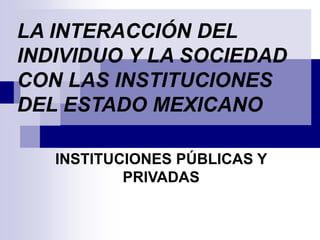 LA INTERACCIÓN DEL
INDIVIDUO Y LA SOCIEDAD
CON LAS INSTITUCIONES
DEL ESTADO MEXICANO
INSTITUCIONES PÚBLICAS Y
PRIVADAS
 