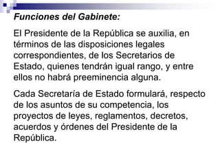 Funciones del Gabinete:
El Presidente de la República se auxilia, en
términos de las disposiciones legales
correspondientes, de los Secretarios de
Estado, quienes tendrán igual rango, y entre
ellos no habrá preeminencia alguna.
Cada Secretaría de Estado formulará, respecto
de los asuntos de su competencia, los
proyectos de leyes, reglamentos, decretos,
acuerdos y órdenes del Presidente de la
República.
 