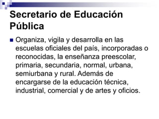 Secretario de Educación
Pública
 Organiza, vigila y desarrolla en las
escuelas oficiales del país, incorporadas o
reconocidas, la enseñanza preescolar,
primaria, secundaria, normal, urbana,
semiurbana y rural. Además de
encargarse de la educación técnica,
industrial, comercial y de artes y oficios.
 