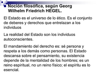  Noción filosófica, según Georg
Wilhelm Friedrich HEGEL.
El Estado es el universo de lo ético. Es el conjunto
de deberes y derechos que entrelazan a los
individuos
La realidad del Estado son los individuos
autoconscientes.
El mandamiento del derecho es: sé persona y
respeta a los demás como personas. El Estado
descansa sobre el pensamiento, su existencia
depende de la mentalidad de los hombres; es un
reino espiritual, no un reino físico; el espíritu es lo
esencial.
 