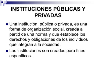 INSTITUCIONES PÚBLICAS Y
PRIVADAS
 Una institución, pública o privada, es una
forma de organización social, creada a
partid de una norma y que establece los
derechos y obligaciones de los individuos
que integran a la sociedad.
 Las instituciones son creadas para fines
específicos.
 