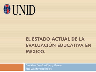 EL ESTADO ACTUAL DE LA
EVALUACIÓN EDUCATIVA EN
MÉXICO.
Por: Alma Carolina Garay Gómez
José Luis Iturriaga Flores
 