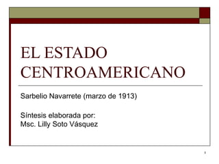 EL ESTADO CENTROAMERICANO  Sarbelio Navarrete (marzo de 1913)  Síntesis elaborada por: Msc. Lilly Soto Vásquez  