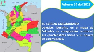 Febrero 14 del 2023
EL ESTADO COLOMBIANO
Objetivo: identifico en el mapa de
Colombia su composición territorial,
sus características físicas y su riqueza
de biodiversidad.
 