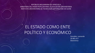 EL ESTADO COMO ENTE
POLÍTICO Y ECONÓMICO
REPÚBLICA BOLIVARIANA DE VENEZUELA
MINISTERIO DEL PODER POPULAR PARA LA EDUCACIÓN UNIVERSITARIA
INSTITUTO UNIVERSITARIO DE TECNOLOGÍA ANTONIO JOSE DE SUCRE
González, Leonardo
20.981.617
Electrónica
 