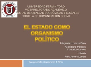 UNIVERSIDAD FERMÍN TORO
VICERRECTORADO ACADÉMICO
FACULTAD DE CIENCIAS ECONÓMICAS Y SOCIALES
ESCUELA DE COMUNICACIÓN SOCIAL
Integrante: Lorenzo Pinto
Asignatura: Políticas
Comunicacionales
SAIA A
Prof: Jenny Guzmán
Barquisimeto, Septiembre 1 2015
 