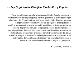 La Ley Orgánica de Planificación Pública y Popular
• Tiene por objeto desarrollar y fortalecer el Poder Popular mediante el
establecimiento de los principios y normas que sobre la planificación rigen
a las ramas del Poder Público y las instancias del Poder Popular, así como
la organización y funcionamiento de los órganos encargados de la
planificación y coordinación de las políticas públicas, a fin de garantizar un
sistema de planificación, que tenga como propósito el empleo de los
recursos públicos dirigidos a la consecución, coordinación y armonización
de los planes, programas y proyectos para la transformación del país, a
través de una justa distribución de la riqueza mediante una planificación
estratégica, democrática, participativa y de consulta abierta, para la
construcción de la sociedad socialista de justicia y equidad.
• (LOPPYP, artículo 1)
 