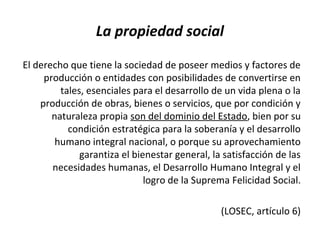 La propiedad social
El derecho que tiene la sociedad de poseer medios y factores de
producción o entidades con posibilidades de convertirse en
tales, esenciales para el desarrollo de un vida plena o la
producción de obras, bienes o servicios, que por condición y
naturaleza propia son del dominio del Estado, bien por su
condición estratégica para la soberanía y el desarrollo
humano integral nacional, o porque su aprovechamiento
garantiza el bienestar general, la satisfacción de las
necesidades humanas, el Desarrollo Humano Integral y el
logro de la Suprema Felicidad Social.
(LOSEC, artículo 6)
 