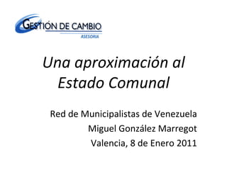 Una aproximación al Estado Comunal Red de Municipalistas de Venezuela Miguel González Marregot Valencia, 8 de Enero 2011 