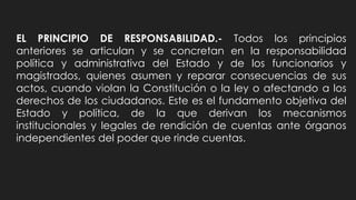 EL PRINCIPIO DE RESPONSABILIDAD.- Todos los principios
anteriores se articulan y se concretan en la responsabilidad
política y administrativa del Estado y de los funcionarios y
magistrados, quienes asumen y reparar consecuencias de sus
actos, cuando violan la Constitución o la ley o afectando a los
derechos de los ciudadanos. Este es el fundamento objetiva del
Estado y política, de la que derivan los mecanismos
institucionales y legales de rendición de cuentas ante órganos
independientes del poder que rinde cuentas.
 