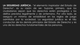 LA SEGURIDAD JURÍDICA.- "el elemento inspirador del Estado de
Derecho", es su razón de ser. Supone, primero, que los
ciudadanos sepan que los derechos estén protegidos y los
delitos previstos legalmente y de antemano. Por otro lado, se
asegura un mínimo de estabilidad en las reglas de juego
admitidas por la sociedad. La seguridad jurídica es el hilo
conductor de los demás principios del Estado de Derecho y es
uno de los derechos fundamentales de las personas.
 
