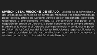 DIVISIÓN DE LAS FUNCIONES DEL ESTADO.- La idea de la constitución y
del Estado de Derecho nació en contra del monopolio y la concentración del
poder político. Estado de Derecho significa poder fraccionado, controlado,
responsable y esencialmente limitado. La concentración del poder es la
negación del Estado de Derecho. El poder concentrado es siempre arbitrario.
El arbitrio es lo opuesto al Derecho que impone reglas y conductas al poder.
La división de las funciones del Estado, sus limitaciones y responsabilidades no
son temas accidentales de las constituciones, son asunto conceptual y
relativo a la naturaleza misma del Estado de Derecho.
 