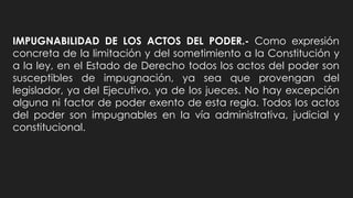 IMPUGNABILIDAD DE LOS ACTOS DEL PODER.- Como expresión
concreta de la limitación y del sometimiento a la Constitución y
a la ley, en el Estado de Derecho todos los actos del poder son
susceptibles de impugnación, ya sea que provengan del
legislador, ya del Ejecutivo, ya de los jueces. No hay excepción
alguna ni factor de poder exento de esta regla. Todos los actos
del poder son impugnables en la vía administrativa, judicial y
constitucional.
 