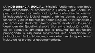 LA INDEPENDENCIA JUDICIAL.- Principio fundamental que debe
estar incorporado al ordenamiento jurídico y que debe ser
practicado efectivamente por los gobernantes e instituciones es
la independencia judicial respecto de los demás poderes o
funciones, y de los factores de poder. Ninguno de los principios y
preceptos del Estado de Derecho puede ser eficaz si los jueces
dependen del Ejecutivo, si sobre ellos existe inducción política
de la conducta, amenaza real o presunta de destitución,
propaganda o esquemas subliminales que condicionen las
actuaciones de los tribunales, que deben ser independientes
incluso de los proyectos gubernamentales.
 