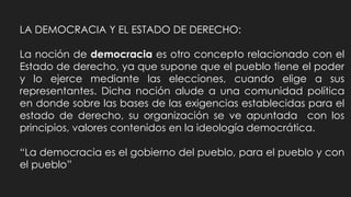 LA DEMOCRACIA Y EL ESTADO DE DERECHO:
La noción de democracia es otro concepto relacionado con el
Estado de derecho, ya que supone que el pueblo tiene el poder
y lo ejerce mediante las elecciones, cuando elige a sus
representantes. Dicha noción alude a una comunidad política
en donde sobre las bases de las exigencias establecidas para el
estado de derecho, su organización se ve apuntada con los
principios, valores contenidos en la ideología democrática.
“La democracia es el gobierno del pueblo, para el pueblo y con
el pueblo”
 
