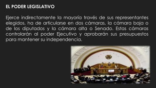 EL PODER LEGISLATIVO
Ejerce indirectamente la mayoría través de sus representantes
elegidos, ha de articularse en dos cámaras, la cámara baja o
de los diputados y la cámara alta o Senado. Estas cámaras
controlarán al poder Ejecutivo y aprobarán sus presupuestos
para mantener su independencia.
 