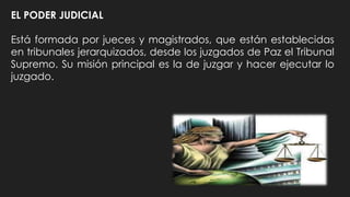 EL PODER JUDICIAL
Está formada por jueces y magistrados, que están establecidas
en tribunales jerarquizados, desde los juzgados de Paz el Tribunal
Supremo. Su misión principal es la de juzgar y hacer ejecutar lo
juzgado.
 