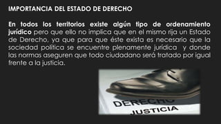 IMPORTANCIA DEL ESTADO DE DERECHO
En todos los territorios existe algún tipo de ordenamiento
jurídico pero que ello no implica que en el mismo rija un Estado
de Derecho, ya que para que éste exista es necesario que la
sociedad política se encuentre plenamente jurídica y donde
las normas aseguren que todo ciudadano será tratado por igual
frente a la justicia.
 